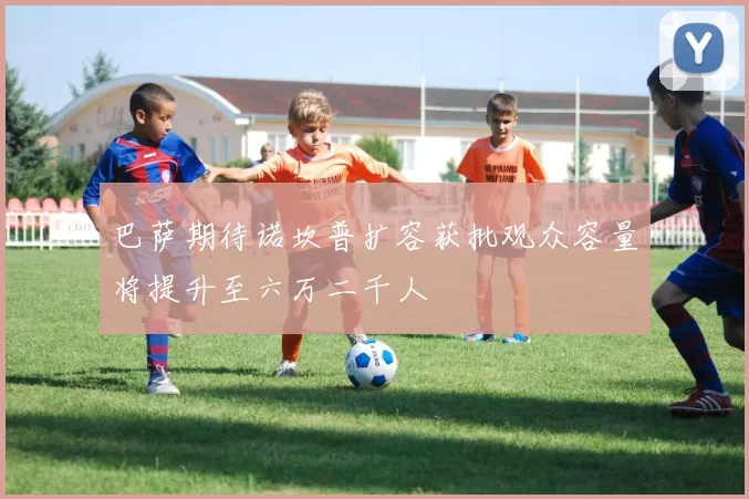 巴萨期待诺坎普扩容获批观众容量将提升至六万二千人