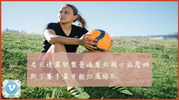 名记透露联盟普遍看好骑士成詹姆斯下赛季最可能归属球队