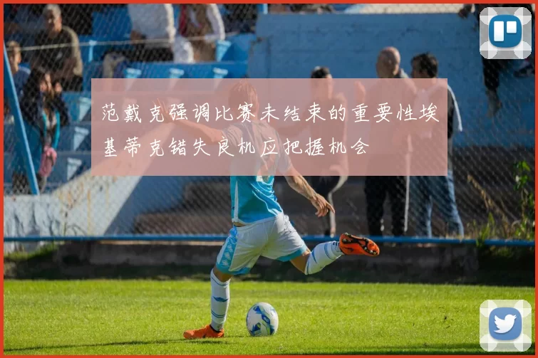 范戴克强调比赛未结束的重要性埃基蒂克错失良机应把握机会