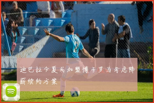 迪巴拉今夏或加盟博卡罗马考虑降薪续约方案