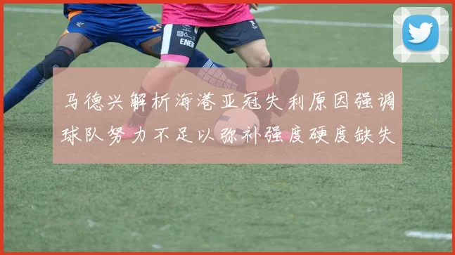 马德兴解析海港亚冠失利原因强调球队努力不足以弥补强度硬度缺失