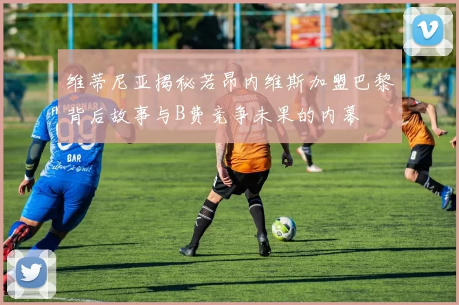 维蒂尼亚揭秘若昂内维斯加盟巴黎背后故事与B费竞争未果的内幕