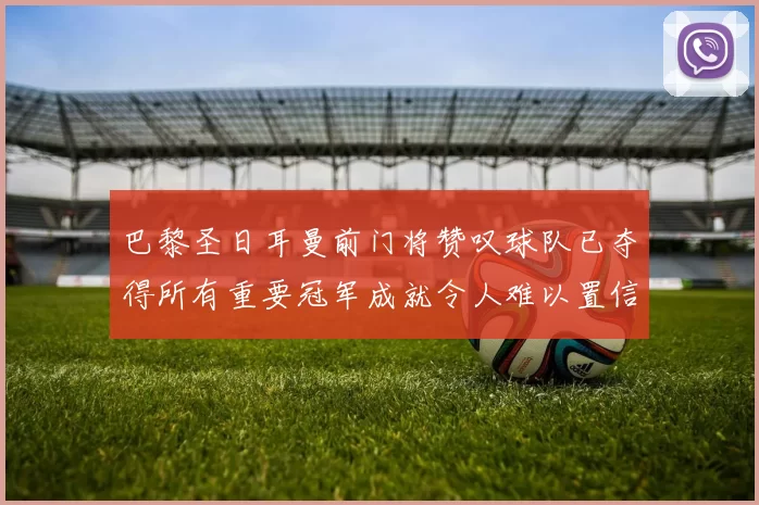 巴黎圣日耳曼前门将赞叹球队已夺得所有重要冠军成就令人难以置信