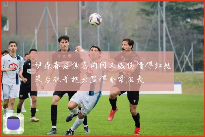 伊森赛后焦急询问文威伤情得知结果后双手抱头显得非常沮丧