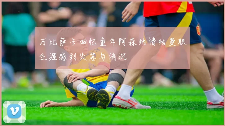 万比萨卡回忆童年阿森纳情结曼联生涯感到失落与消沉