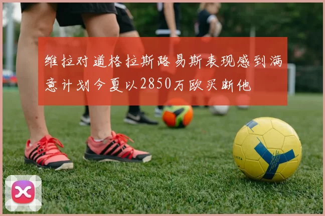 维拉对道格拉斯路易斯表现感到满意计划今夏以2850万欧买断他