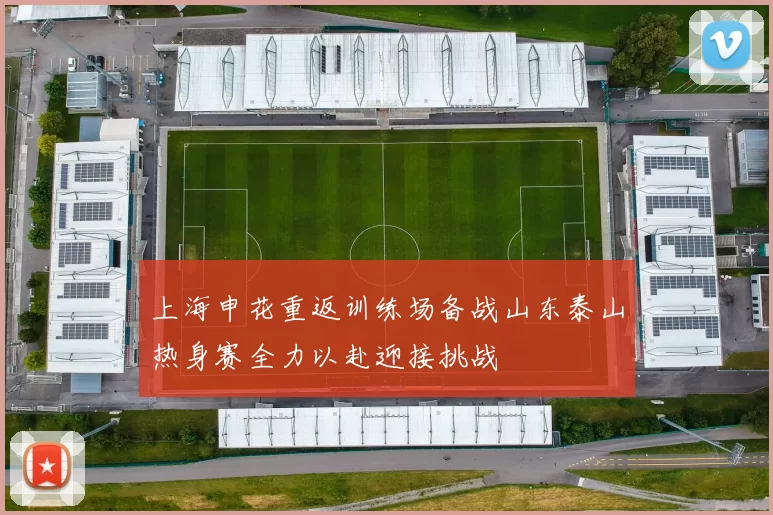 上海申花重返训练场备战山东泰山热身赛全力以赴迎接挑战
