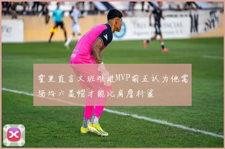 霍里直言文班难进MVP前五认为他需场均六盖帽才能比肩詹科鲨