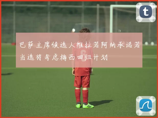 巴萨主席候选人维拉若阿纳承诺若当选将考虑梅西回归计划