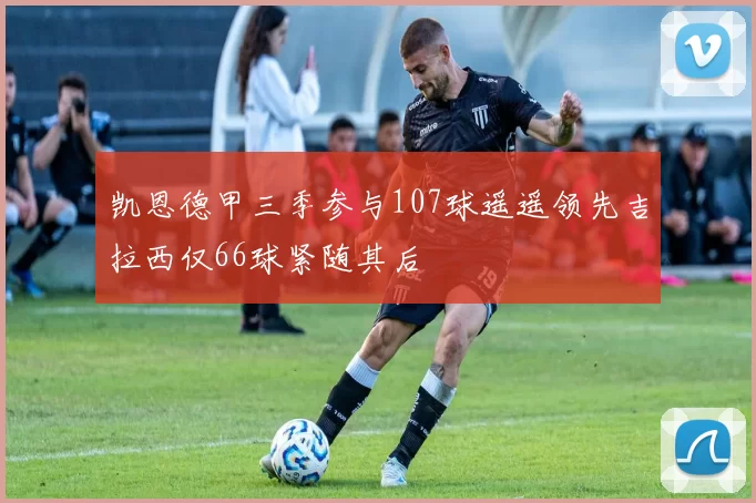 凯恩德甲三季参与107球遥遥领先吉拉西仅66球紧随其后