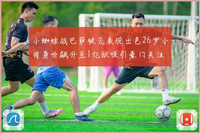 小蜘蛛战巴萨破荒表现出色26岁小将身价飙升至1亿欧吸引豪门关注