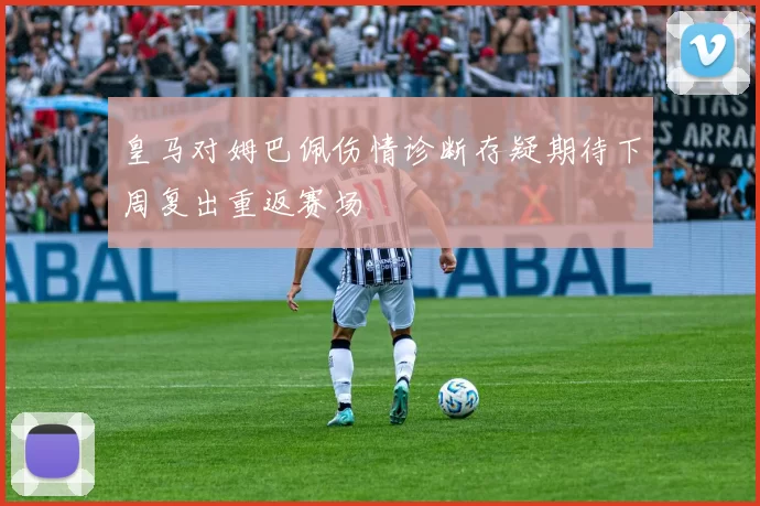 皇马对姆巴佩伤情诊断存疑期待下周复出重返赛场