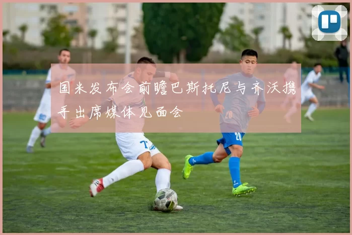 国米发布会前瞻巴斯托尼与齐沃携手出席媒体见面会