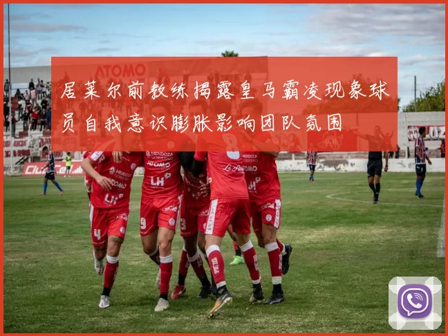 居莱尔前教练揭露皇马霸凌现象球员自我意识膨胀影响团队氛围