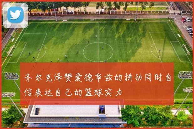 齐尔克泽赞爱德华兹的拼劲同时自信表达自己的篮球实力